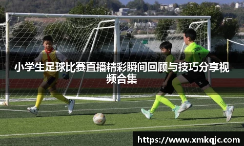 小学生足球比赛直播精彩瞬间回顾与技巧分享视频合集